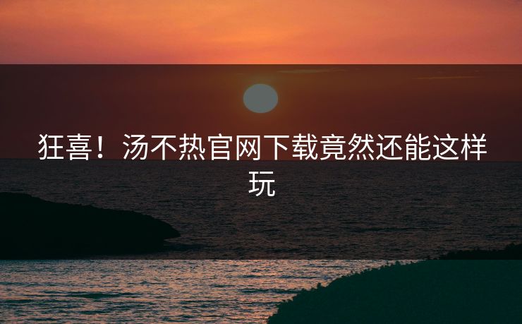 狂喜！汤不热官网下载竟然还能这样玩