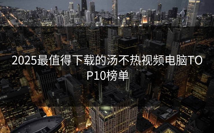 2025最值得下载的汤不热视频电脑TOP10榜单