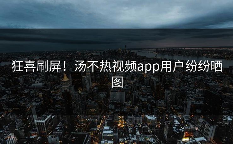 狂喜刷屏！汤不热视频app用户纷纷晒图