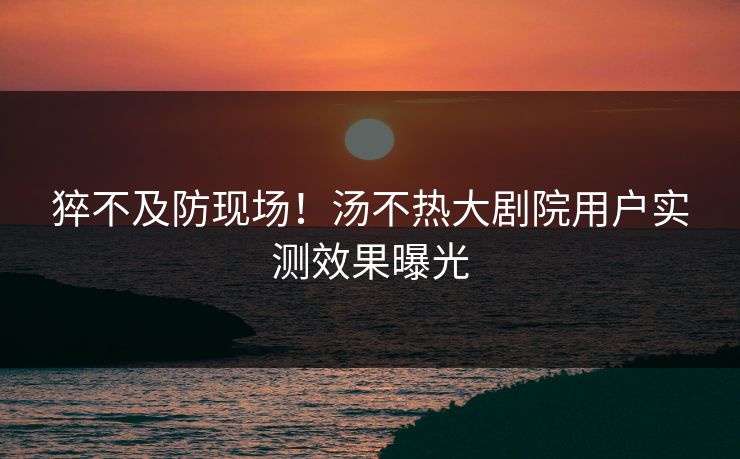猝不及防现场！汤不热大剧院用户实测效果曝光