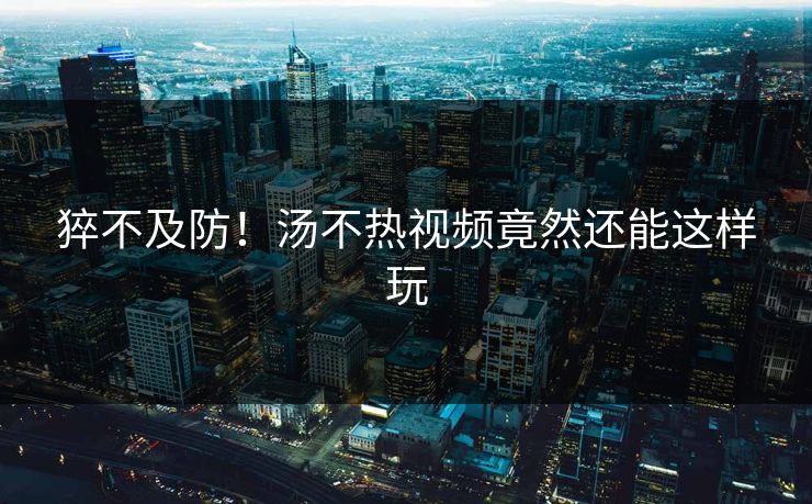 猝不及防！汤不热视频竟然还能这样玩