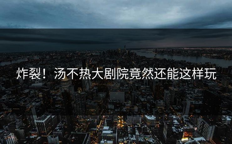 炸裂！汤不热大剧院竟然还能这样玩