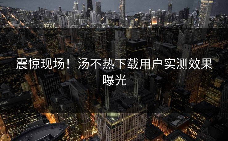 震惊现场！汤不热下载用户实测效果曝光