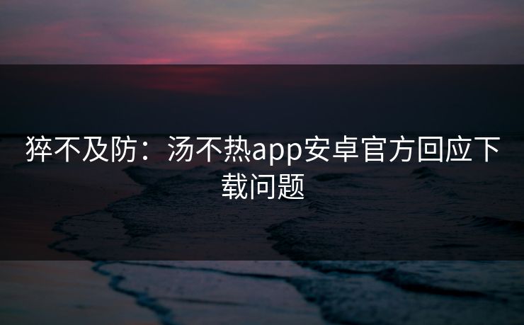猝不及防：汤不热app安卓官方回应下载问题
