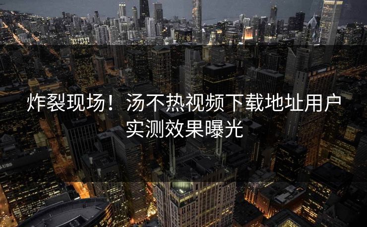 炸裂现场！汤不热视频下载地址用户实测效果曝光