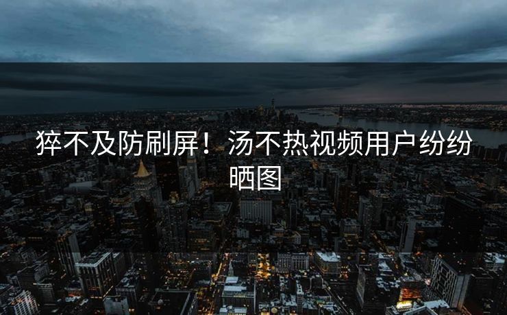 猝不及防刷屏！汤不热视频用户纷纷晒图