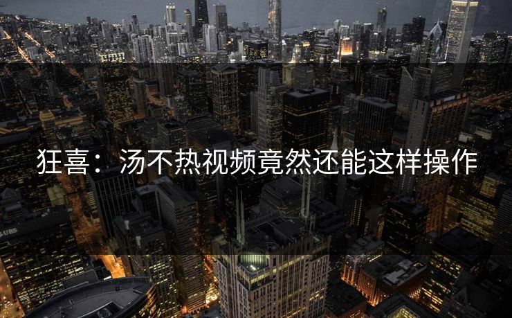 狂喜：汤不热视频竟然还能这样操作