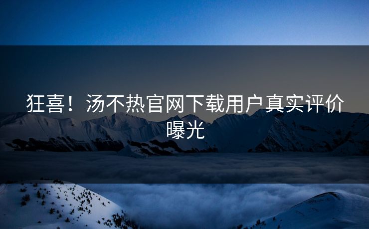 狂喜！汤不热官网下载用户真实评价曝光