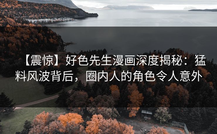 【震惊】好色先生漫画深度揭秘：猛料风波背后，圈内人的角色令人意外