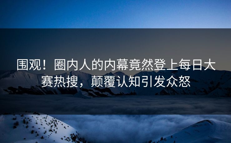 围观！圈内人的内幕竟然登上每日大赛热搜，颠覆认知引发众怒