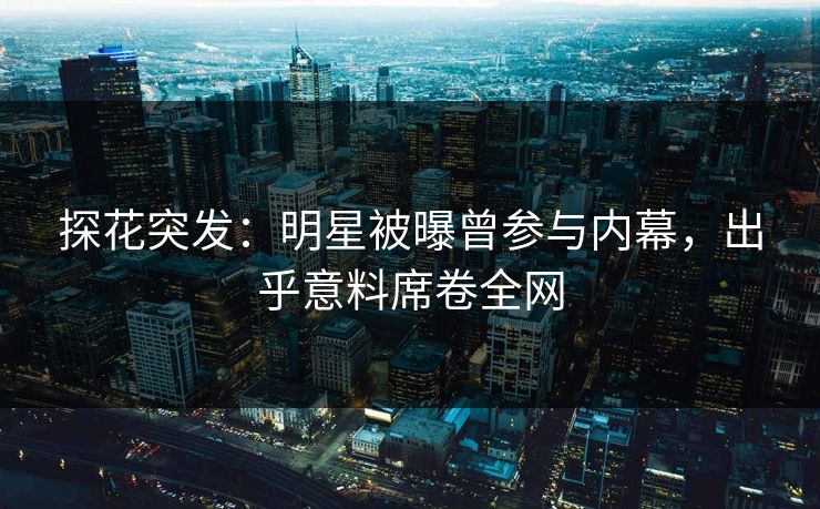 探花突发：明星被曝曾参与内幕，出乎意料席卷全网