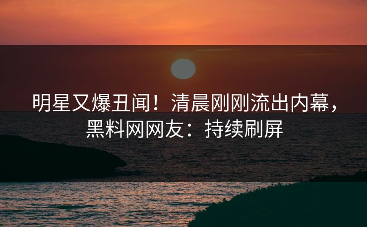 明星又爆丑闻！清晨刚刚流出内幕，黑料网网友：持续刷屏