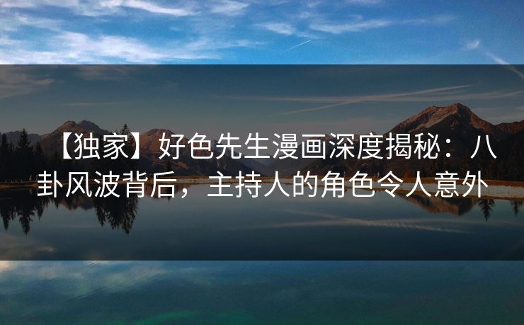 【独家】好色先生漫画深度揭秘：八卦风波背后，主持人的角色令人意外