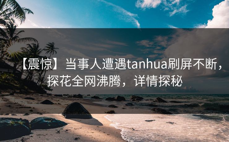 【震惊】当事人遭遇tanhua刷屏不断，探花全网沸腾，详情探秘