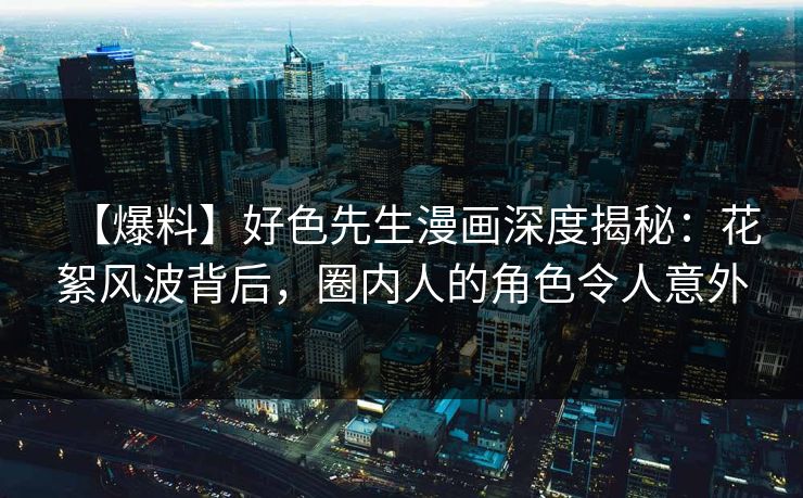 【爆料】好色先生漫画深度揭秘：花絮风波背后，圈内人的角色令人意外