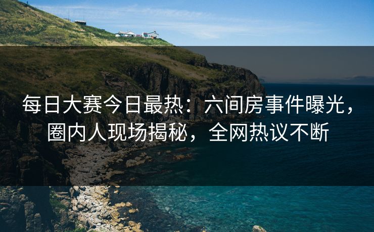 每日大赛今日最热：六间房事件曝光，圈内人现场揭秘，全网热议不断