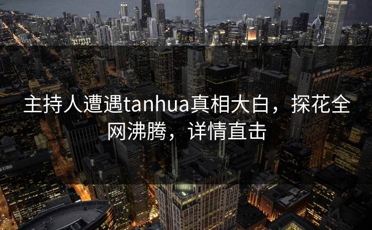 主持人遭遇tanhua真相大白，探花全网沸腾，详情直击