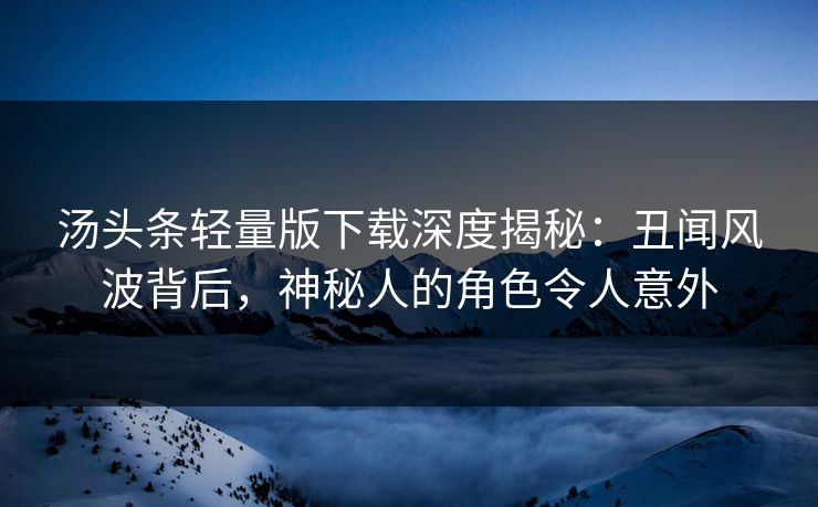 汤头条轻量版下载深度揭秘：丑闻风波背后，神秘人的角色令人意外