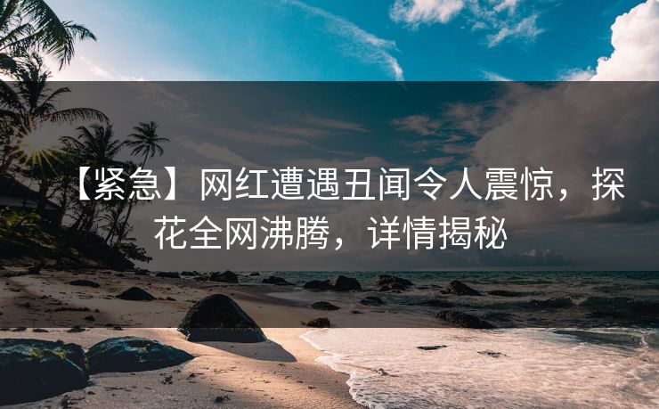 【紧急】网红遭遇丑闻令人震惊，探花全网沸腾，详情揭秘