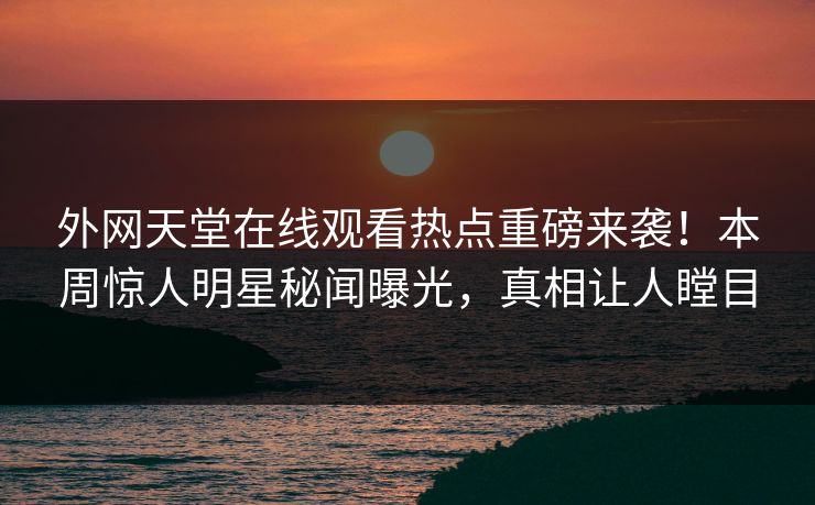 外网天堂在线观看热点重磅来袭！本周惊人明星秘闻曝光，真相让人瞠目