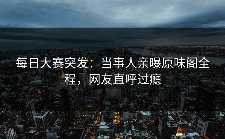 每日大赛突发：当事人亲曝原味阁全程，网友直呼过瘾