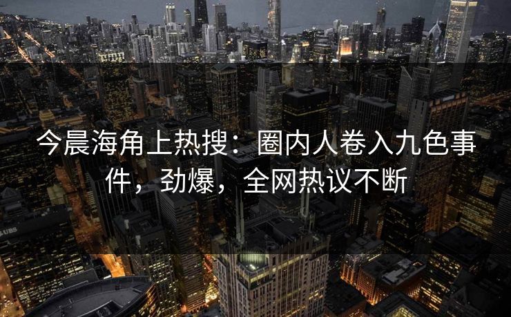今晨海角上热搜：圈内人卷入九色事件，劲爆，全网热议不断