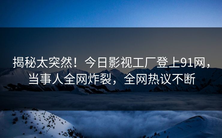揭秘太突然！今日影视工厂登上91网，当事人全网炸裂，全网热议不断