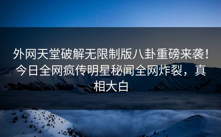 外网天堂破解无限制版八卦重磅来袭！今日全网疯传明星秘闻全网炸裂，真相大白