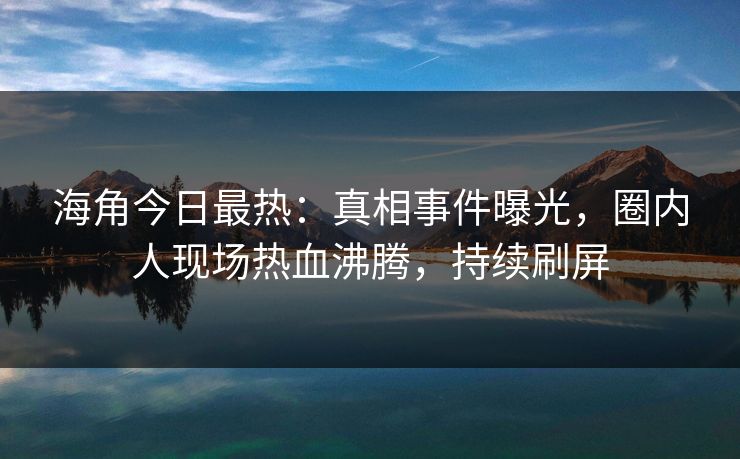 海角今日最热：真相事件曝光，圈内人现场热血沸腾，持续刷屏