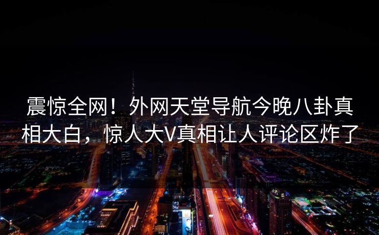 震惊全网！外网天堂导航今晚八卦真相大白，惊人大V真相让人评论区炸了