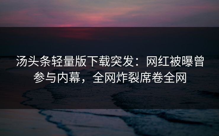 汤头条轻量版下载突发：网红被曝曾参与内幕，全网炸裂席卷全网