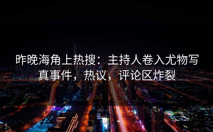 昨晚海角上热搜：主持人卷入尤物写真事件，热议，评论区炸裂