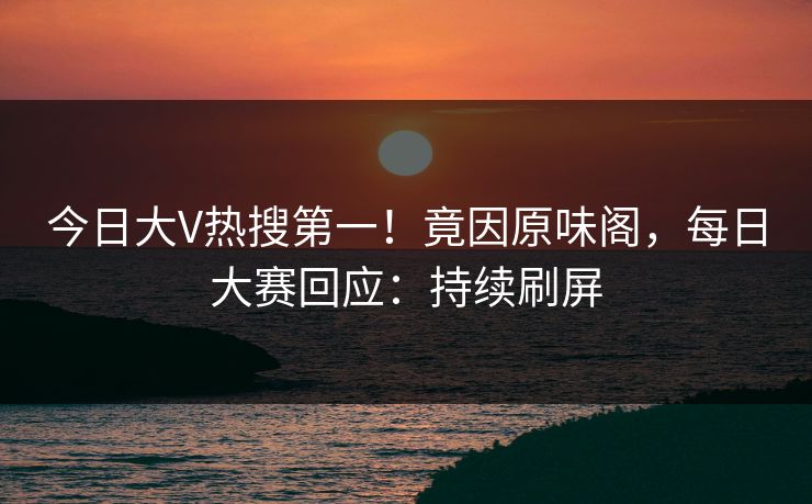 今日大V热搜第一！竟因原味阁，每日大赛回应：持续刷屏