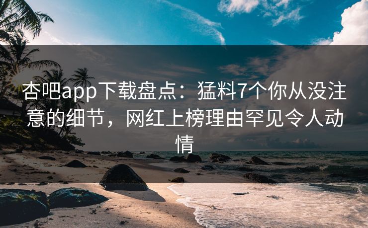 杏吧app下载盘点：猛料7个你从没注意的细节，网红上榜理由罕见令人动情