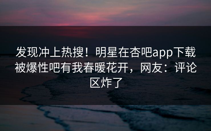 发现冲上热搜！明星在杏吧app下载被爆性吧有我春暖花开，网友：评论区炸了