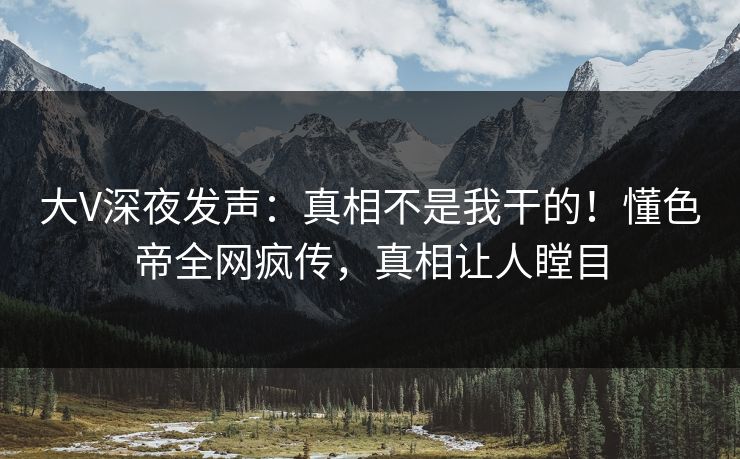 大V深夜发声：真相不是我干的！懂色帝全网疯传，真相让人瞠目