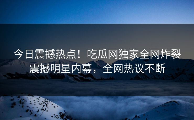 今日震撼热点！吃瓜网独家全网炸裂震撼明星内幕，全网热议不断