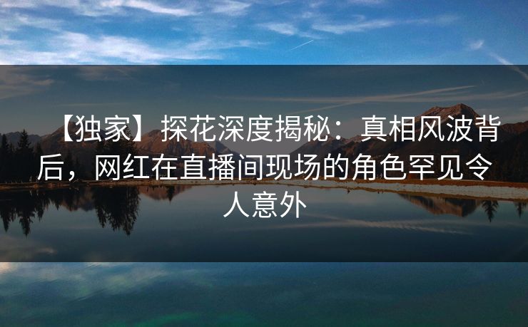 【独家】探花深度揭秘：真相风波背后，网红在直播间现场的角色罕见令人意外