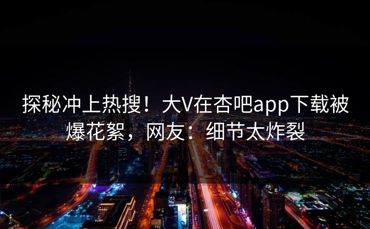 探秘冲上热搜！大V在杏吧app下载被爆花絮，网友：细节太炸裂