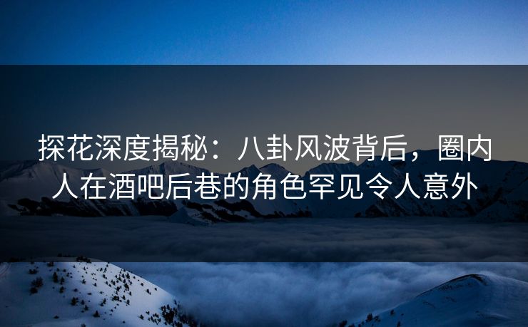 探花深度揭秘：八卦风波背后，圈内人在酒吧后巷的角色罕见令人意外