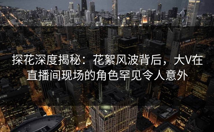探花深度揭秘：花絮风波背后，大V在直播间现场的角色罕见令人意外