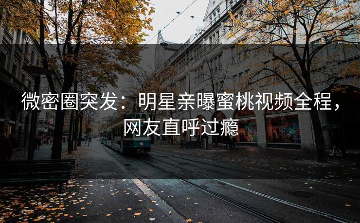 微密圈突发：明星亲曝蜜桃视频全程，网友直呼过瘾
