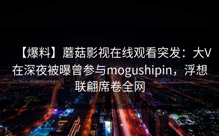 【爆料】蘑菇影视在线观看突发：大V在深夜被曝曾参与mogushipin，浮想联翩席卷全网