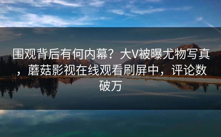 围观背后有何内幕？大V被曝尤物写真，蘑菇影视在线观看刷屏中，评论数破万