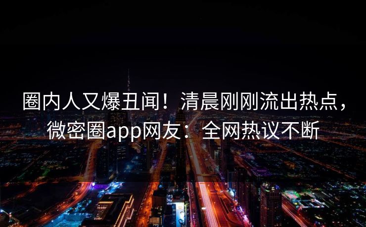 圈内人又爆丑闻！清晨刚刚流出热点，微密圈app网友：全网热议不断