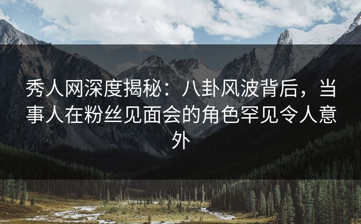 秀人网深度揭秘：八卦风波背后，当事人在粉丝见面会的角色罕见令人意外