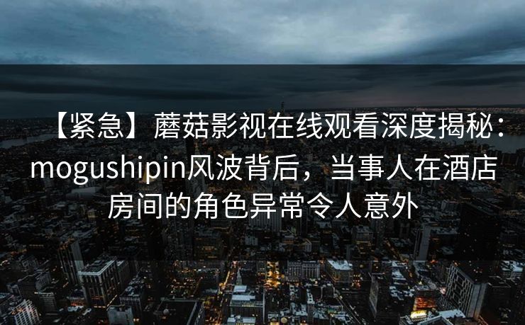 【紧急】蘑菇影视在线观看深度揭秘：mogushipin风波背后，当事人在酒店房间的角色异常令人意外