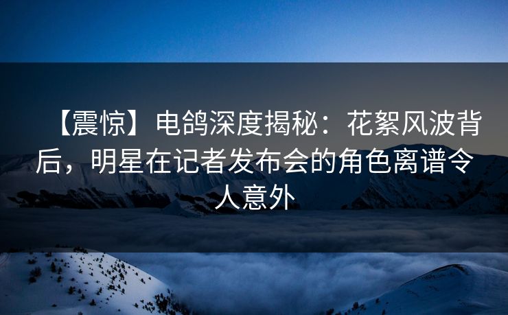 【震惊】电鸽深度揭秘：花絮风波背后，明星在记者发布会的角色离谱令人意外