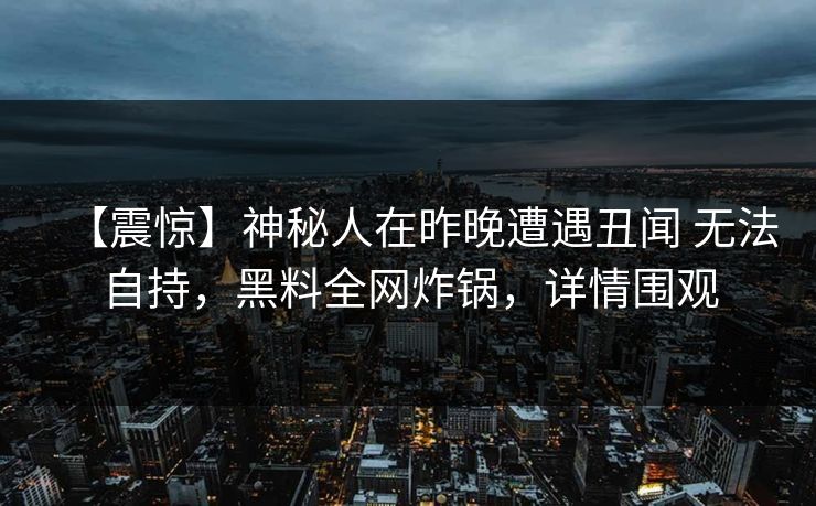 【震惊】神秘人在昨晚遭遇丑闻 无法自持,黑料全网炸锅,详情围观 【震惊】神秘人在昨晚遭遇丑闻 无法自持,黑料全网炸锅,详情围观