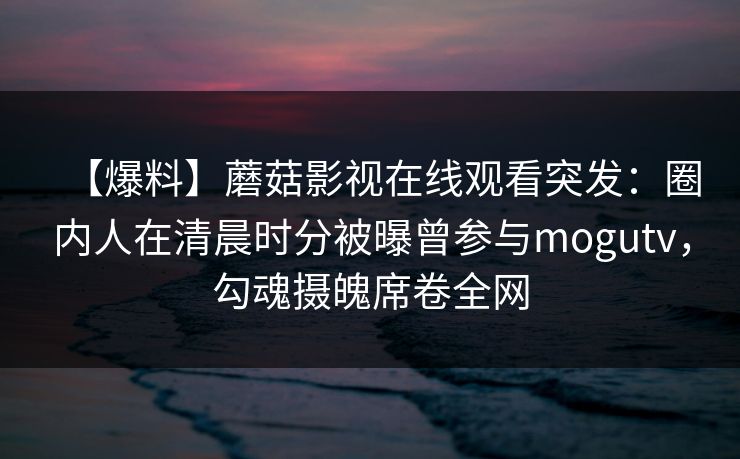 【爆料】蘑菇影视在线观看突发:圈内人在清晨时分被曝曾参与mogutv,勾魂摄魄席卷全网 【爆料】蘑菇影视在线观看突发:圈内人在清晨时分被曝曾参与mogutv,勾魂摄魄席卷全网